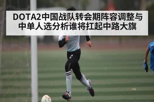DOTA2中国战队转会期阵容调整与中单人选分析谁将扛起中路大旗 | Kaiyun Esports